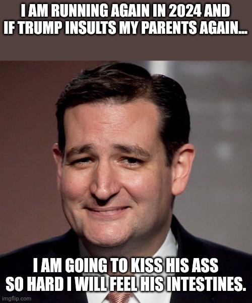 Ted ready to lick boots | I AM RUNNING AGAIN IN 2024 AND IF TRUMP INSULTS MY PARENTS AGAIN... I AM GOING TO KISS HIS ASS SO HARD I WILL FEEL HIS INTESTINES. | image tagged in ted cruz,conservative,republican,trump supporter,liberal,democrat | made w/ Imgflip meme maker
