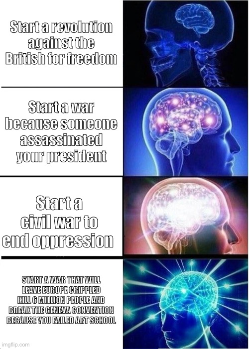 Expanding Brain | Start a revolution against the British for freedom; Start a war because someone assassinated your president; Start a civil war to end oppression; START A WAR THAT WILL LEAVE EUROPE CRIPPLED KILL 6 MILLION PEOPLE AND BREAK THE GENEVA CONVENTION BECAUSE YOU FAILED ART SCHOOL | image tagged in memes,expanding brain | made w/ Imgflip meme maker