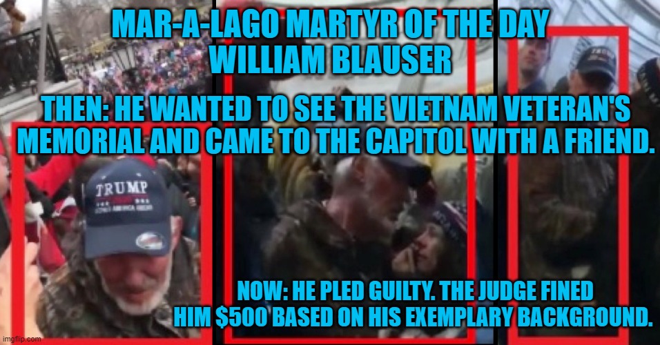 Real "Patriots," would line up to pay this guy's fine. | MAR-A-LAGO MARTYR OF THE DAY
WILLIAM BLAUSER; THEN: HE WANTED TO SEE THE VIETNAM VETERAN'S MEMORIAL AND CAME TO THE CAPITOL WITH A FRIEND. NOW: HE PLED GUILTY. THE JUDGE FINED HIM $500 BASED ON HIS EXEMPLARY BACKGROUND. | image tagged in politics | made w/ Imgflip meme maker