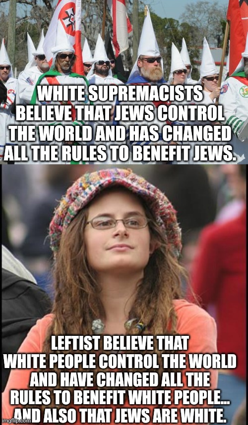 Show me the difference | WHITE SUPREMACISTS BELIEVE THAT JEWS CONTROL THE WORLD AND HAS CHANGED ALL THE RULES TO BENEFIT JEWS. LEFTIST BELIEVE THAT WHITE PEOPLE CONTROL THE WORLD AND HAVE CHANGED ALL THE RULES TO BENEFIT WHITE PEOPLE... AND ALSO THAT JEWS ARE WHITE. | image tagged in racist | made w/ Imgflip meme maker