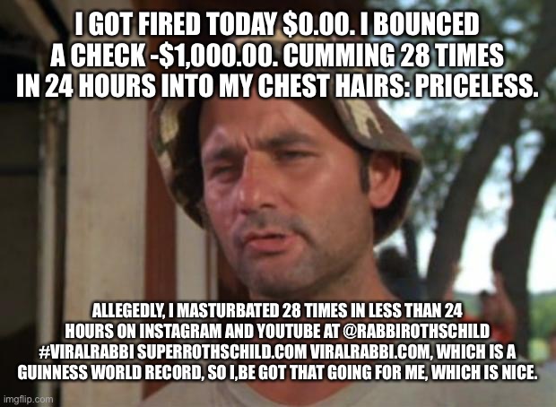 So I Got That Goin For Me Which Is Nice Meme | I GOT FIRED TODAY $0.00. I BOUNCED A CHECK -$1,000.00. CUMMING 28 TIMES IN 24 HOURS INTO MY CHEST HAIRS: PRICELESS. ALLEGEDLY, I MASTURBATED 28 TIMES IN LESS THAN 24 HOURS ON INSTAGRAM AND YOUTUBE AT @RABBIROTHSCHILD #VIRALRABBI SUPERROTHSCHILD.COM VIRALRABBI.COM, WHICH IS A GUINNESS WORLD RECORD, SO I,BE GOT THAT GOING FOR ME, WHICH IS NICE. | image tagged in memes,so i got that goin for me which is nice | made w/ Imgflip meme maker