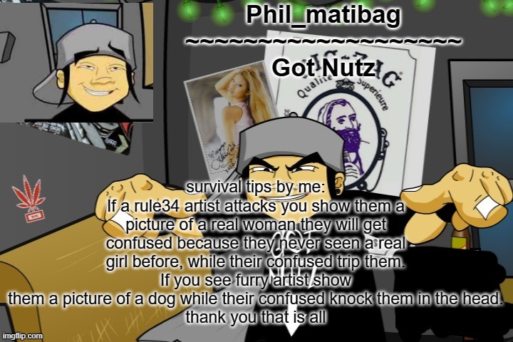 Phil_matibag announcement temp | survival tips by me:
If a rule34 artist attacks you show them a picture of a real woman they will get confused because they never seen a real girl before, while their confused trip them.
If you see furry artist show them a picture of a dog while their confused knock them in the head.
thank you that is all | image tagged in phil_matibag announcement temp | made w/ Imgflip meme maker