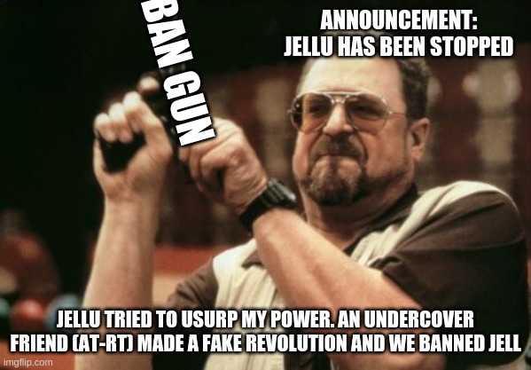 READ RULES FOR UPDATE | ANNOUNCEMENT:
JELLU HAS BEEN STOPPED; BAN GUN; JELLU TRIED TO USURP MY POWER. AN UNDERCOVER FRIEND (AT-RT) MADE A FAKE REVOLUTION AND WE BANNED JELL | image tagged in memes,am i the only one around here | made w/ Imgflip meme maker