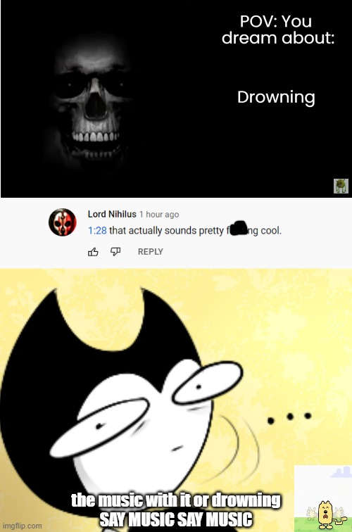 TIME THE HECK OUT MAN AND EXPLAIN WHICH ONE | the music with it or drowning
SAY MUSIC SAY MUSIC | image tagged in surprised bendy,panik,drowning | made w/ Imgflip meme maker