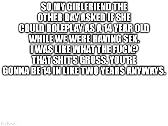 Blank White Template | SO MY GIRLFRIEND THE OTHER DAY ASKED IF SHE COULD ROLEPLAY AS A 14 YEAR OLD WHILE WE WERE HAVING SEX. I WAS LIKE WHAT THE FUCK? THAT SHIT'S GROSS. YOU'RE GONNA BE 14 IN LIKE TWO YEARS ANYWAYS. | image tagged in blank white template | made w/ Imgflip meme maker