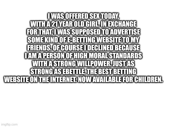 Blank White Template | I WAS OFFERED SEX TODAY, WITH A 21 YEAR OLD GIRL. IN EXCHANGE FOR THAT, I WAS SUPPOSED TO ADVERTISE SOME KIND OF E-BETTING WEBSITE TO MY FRIENDS. OF COURSE I DECLINED BECAUSE I AM A PERSON OF HIGH MORAL STANDARDS WITH A STRONG WILLPOWER. JUST AS STRONG AS EBETTLE, THE BEST BETTING WEBSITE ON THE INTERNET. NOW AVAILABLE FOR CHILDREN. | image tagged in blank white template | made w/ Imgflip meme maker