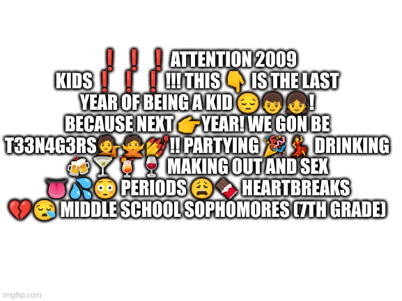 Blank White Template | ❗️❗️❗️ATTENTION 2009 KIDS❗️❗️❗️!!! THIS 👇 IS THE LAST YEAR OF BEING A KID 😔👦👧! BECAUSE NEXT 👉YEAR! WE GON BE T33N4G3RS💁🙅💅!! PARTYING 🎉💃 DRINKING 🍻🍸🍹🍷 MAKING OUT AND SEX 👅💦😳 PERIODS 😩🍫 HEARTBREAKS 💔😪 MIDDLE SCHOOL SOPHOMORES (7TH GRADE) | image tagged in blank white template | made w/ Imgflip meme maker