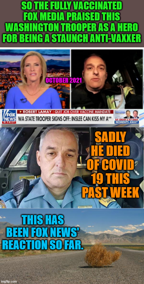 Robert Lemay left behind a wife and 3 children. smh | SO THE FULLY VACCINATED FOX MEDIA PRAISED THIS WASHINGTON TROOPER AS A HERO FOR BEING A STAUNCH ANTI-VAXXER; OCTOBER 2021; SADLY HE DIED OF COVID 19 THIS PAST WEEK; THIS HAS BEEN FOX NEWS' REACTION SO FAR. | image tagged in trump lost,j4j6,vaccines work,fox news | made w/ Imgflip meme maker