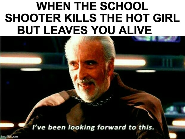 I've Been Looking Forward To This | WHEN THE SCHOOL SHOOTER KILLS THE HOT GIRL BUT LEAVES YOU ALIVE | image tagged in i've been looking forward to this | made w/ Imgflip meme maker