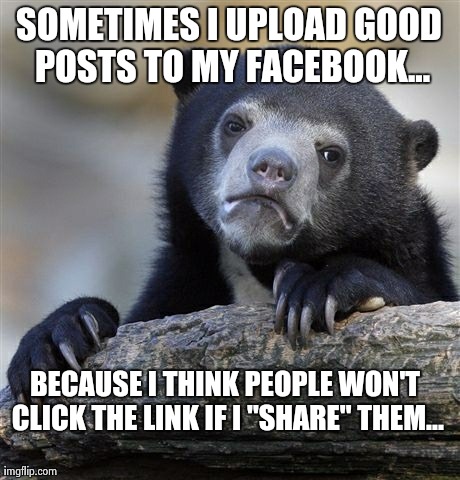 Seriously, people are lazy. | SOMETIMES I UPLOAD GOOD POSTS TO MY FACEBOOK... BECAUSE I THINK PEOPLE WON'T CLICK THE LINK IF I "SHARE" THEM... | image tagged in memes,confession bear | made w/ Imgflip meme maker