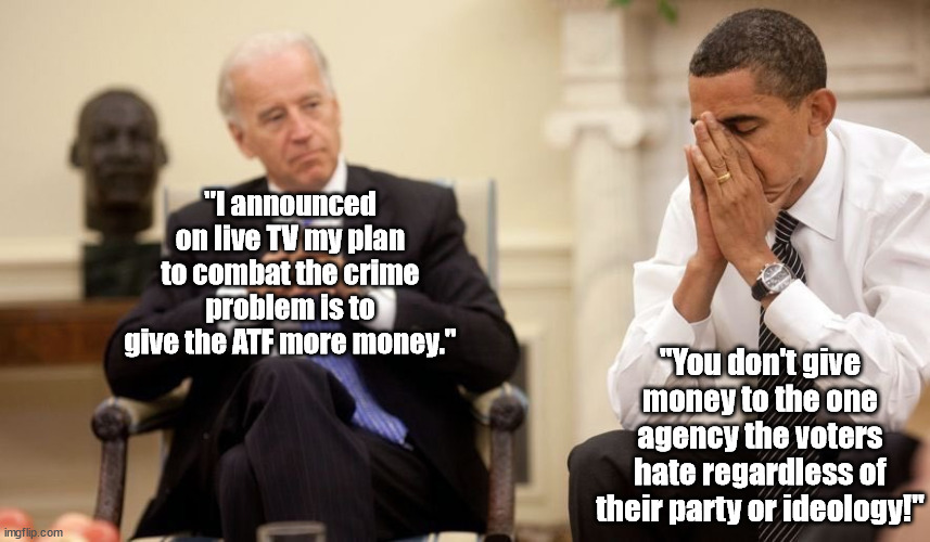Biden unites the country. . .but not in the way he expects! | "I announced on live TV my plan to combat the crime problem is to give the ATF more money."; "You don't give money to the one agency the voters hate regardless of their party or ideology!" | image tagged in biden obama,atf,idiot,joe biden,political meme,memes | made w/ Imgflip meme maker