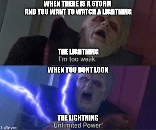 Too weak Unlimited Power | WHEN THERE IS A STORM 
AND YOU WANT TO WATCH A LIGHTNING

 
 
 
 


THE LIGHTNING; WHEN YOU DONT LOOK
 
 
  
 
 




THE LIGHTNING | image tagged in too weak unlimited power | made w/ Imgflip meme maker