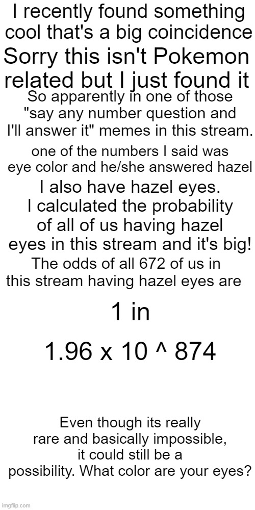 Something cool I saw. | I recently found something cool that's a big coincidence; Sorry this isn't Pokemon related but I just found it; So apparently in one of those "say any number question and I'll answer it" memes in this stream. one of the numbers I said was eye color and he/she answered hazel; I also have hazel eyes. I calculated the probability of all of us having hazel eyes in this stream and it's big! The odds of all 672 of us in this stream having hazel eyes are; 1 in; 1.96 x 10 ^ 874; Even though its really rare and basically impossible, it could still be a possibility. What color are your eyes? | image tagged in memes,blank transparent square,eyes,not really pokemon,probability,why are you reading this | made w/ Imgflip meme maker