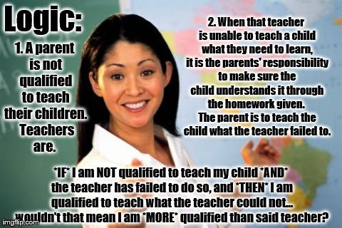Unhelpful High School Teacher Meme | Logic: 
 *IF* I am NOT qualified to teach my child *AND* the teacher has failed to do so, and *THEN* I am qualified to teach what the teache | image tagged in memes,unhelpful high school teacher | made w/ Imgflip meme maker