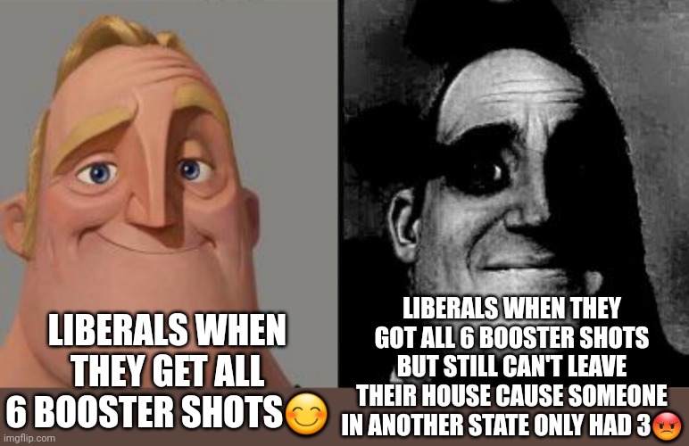 Traumatized Mr. Incredible | LIBERALS WHEN THEY GET ALL 6 BOOSTER SHOTS😊; LIBERALS WHEN THEY GOT ALL 6 BOOSTER SHOTS BUT STILL CAN'T LEAVE THEIR HOUSE CAUSE SOMEONE IN ANOTHER STATE ONLY HAD 3😡 | image tagged in traumatized mr incredible,plandemic,covid-19 | made w/ Imgflip meme maker