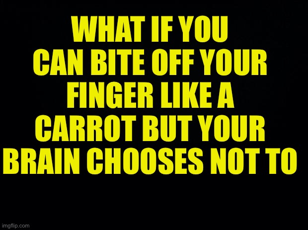 ? | WHAT IF YOU CAN BITE OFF YOUR FINGER LIKE A CARROT BUT YOUR BRAIN CHOOSES NOT TO | image tagged in black background | made w/ Imgflip meme maker
