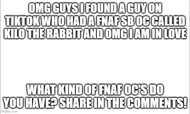 can't find a picture to save my life lmao |  OMG GUYS I FOUND A GUY ON TIKTOK WHO HAD A FNAF SB OC CALLED KILO THE RABBIT AND OMG I AM IN LOVE; WHAT KIND OF FNAF OC'S DO YOU HAVE? SHARE IN THE COMMENTS! | image tagged in white background,oc,fnaf | made w/ Imgflip meme maker