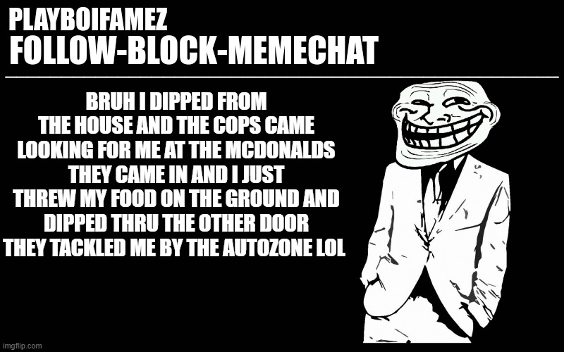 got chased out of mcdonalds by the cops and got tackled infront of an autozone lol | BRUH I DIPPED FROM THE HOUSE AND THE COPS CAME LOOKING FOR ME AT THE MCDONALDS THEY CAME IN AND I JUST THREW MY FOOD ON THE GROUND AND DIPPED THRU THE OTHER DOOR THEY TACKLED ME BY THE AUTOZONE LOL | image tagged in trollers font | made w/ Imgflip meme maker
