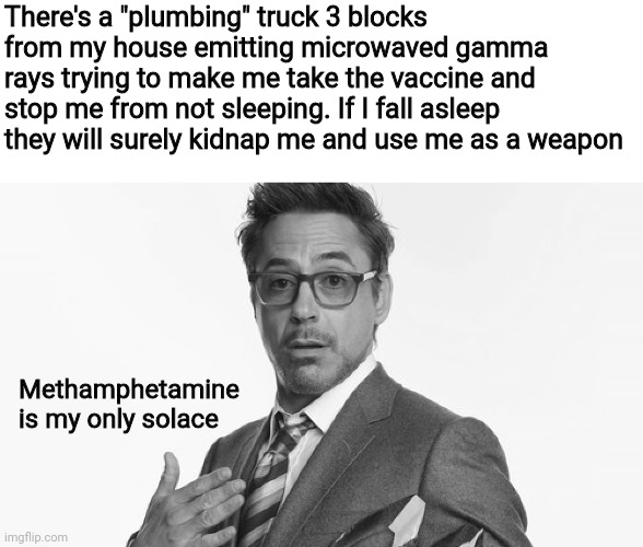 Robert Downey Jr's Comments | There's a "plumbing" truck 3 blocks from my house emitting microwaved gamma rays trying to make me take the vaccine and stop me from not sleeping. If I fall asleep they will surely kidnap me and use me as a weapon; Methamphetamine is my only solace | image tagged in robert downey jr's comments | made w/ Imgflip meme maker