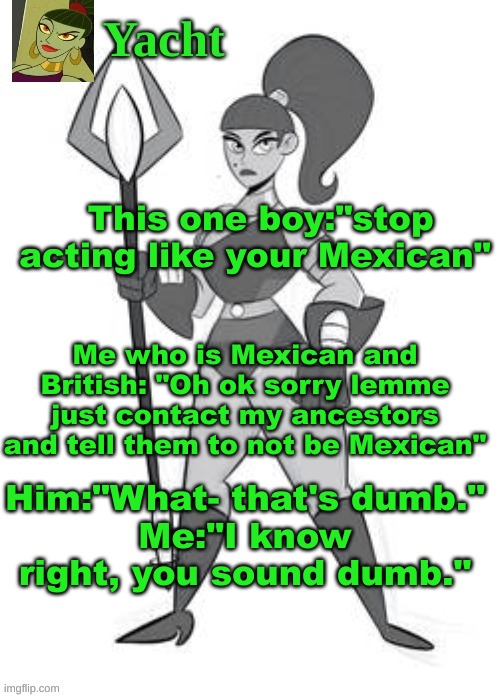 yacht's temp | This one boy:"stop acting like your Mexican"; Me who is Mexican and British: "Oh ok sorry lemme just contact my ancestors and tell them to not be Mexican"; Him:"What- that's dumb."
Me:"I know right, you sound dumb." | image tagged in yacht's temp | made w/ Imgflip meme maker