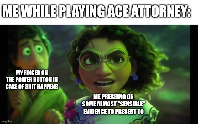 Ace Attorney meme | ME WHILE PLAYING ACE ATTORNEY:; MY FINGER ON THE POWER BUTTON IN CASE OF SHIT HAPPENS; ME PRESSING ON SOME ALMOST "SENSIBLE" EVIDENCE TO PRESENT TO | image tagged in ace attorney,encanto | made w/ Imgflip meme maker