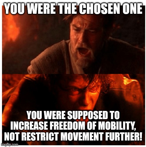 You were the Chosen one blank | YOU WERE THE CHOSEN ONE; YOU WERE SUPPOSED TO INCREASE FREEDOM OF MOBILITY, NOT RESTRICT MOVEMENT FURTHER! | image tagged in you were the chosen one blank | made w/ Imgflip meme maker