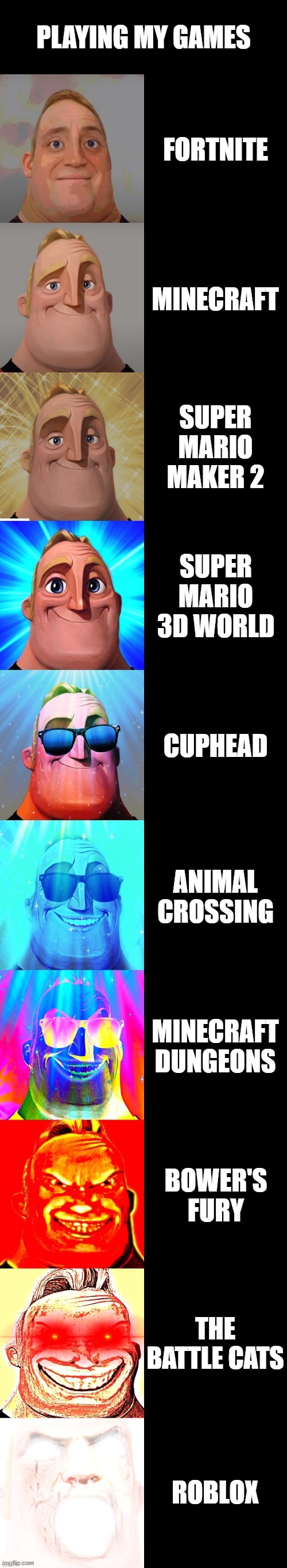 mr incredible becoming canny | PLAYING MY GAMES; FORTNITE; MINECRAFT; SUPER MARIO MAKER 2; SUPER MARIO 3D WORLD; CUPHEAD; ANIMAL CROSSING; MINECRAFT DUNGEONS; BOWER'S FURY; THE BATTLE CATS; ROBLOX | image tagged in mr incredible becoming canny,video games | made w/ Imgflip meme maker