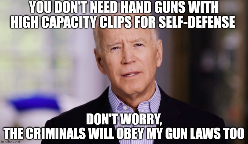 Laws to control the law-abiding citizens that were never the problem | YOU DON'T NEED HAND GUNS WITH HIGH CAPACITY CLIPS FOR SELF-DEFENSE; DON'T WORRY,
THE CRIMINALS WILL OBEY MY GUN LAWS TOO | image tagged in joe biden 2020,biden,gun laws,democrats,liberals | made w/ Imgflip meme maker