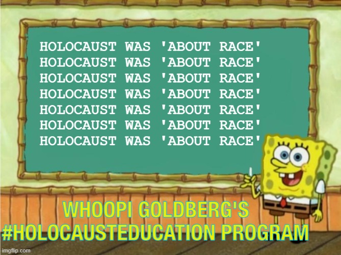 Whoopi Goldberg's #holocausteducation program | HOLOCAUST WAS 'ABOUT RACE'
HOLOCAUST WAS 'ABOUT RACE'
HOLOCAUST WAS 'ABOUT RACE'
HOLOCAUST WAS 'ABOUT RACE'
HOLOCAUST WAS 'ABOUT RACE'
HOLOCAUST WAS 'ABOUT RACE'
HOLOCAUST WAS 'ABOUT RACE'; WHOOPI GOLDBERG'S #HOLOCAUSTEDUCATION PROGRAM | image tagged in today's lesson | made w/ Imgflip meme maker