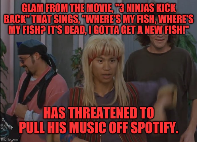 Glam | GLAM FROM THE MOVIE, "3 NINJAS KICK BACK" THAT SINGS, "WHERE'S MY FISH, WHERE'S MY FISH? IT'S DEAD, I GOTTA GET A NEW FISH!"; HAS THREATENED TO PULL HIS MUSIC OFF SPOTIFY. | image tagged in spotify,pull music,threaten,kick ir arse | made w/ Imgflip meme maker