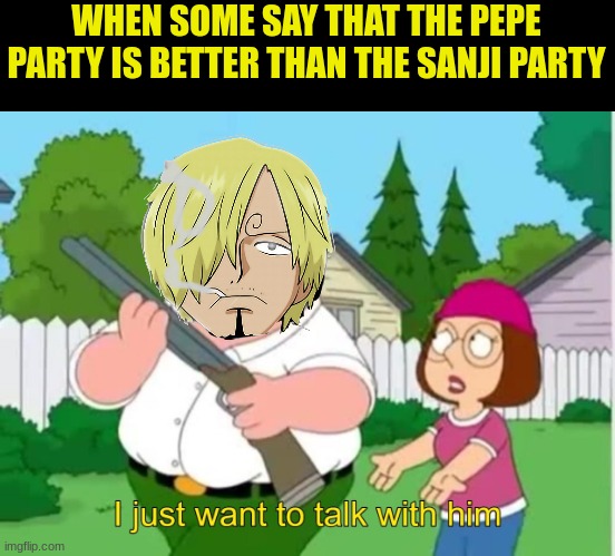 vote for the sanji party | WHEN SOME SAY THAT THE PEPE PARTY IS BETTER THAN THE SANJI PARTY | image tagged in i just wanna talk to him | made w/ Imgflip meme maker