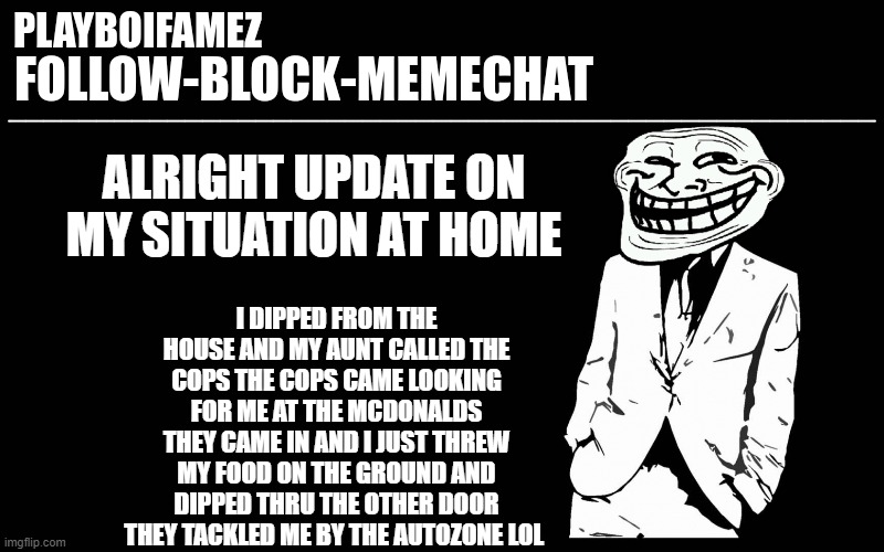 i been tackled at an autozone parking lot by the police | ALRIGHT UPDATE ON MY SITUATION AT HOME; I DIPPED FROM THE HOUSE AND MY AUNT CALLED THE COPS THE COPS CAME LOOKING FOR ME AT THE MCDONALDS THEY CAME IN AND I JUST THREW MY FOOD ON THE GROUND AND DIPPED THRU THE OTHER DOOR THEY TACKLED ME BY THE AUTOZONE LOL | image tagged in trollers font | made w/ Imgflip meme maker