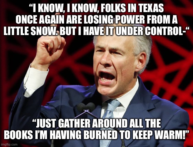 Greg Abbott, fascist tyrant of Texas | “I KNOW, I KNOW, FOLKS IN TEXAS ONCE AGAIN ARE LOSING POWER FROM A LITTLE SNOW. BUT I HAVE IT UNDER CONTROL-“; “JUST GATHER AROUND ALL THE BOOKS I’M HAVING BURNED TO KEEP WARM!” | image tagged in greg abbott fascist tyrant of texas | made w/ Imgflip meme maker
