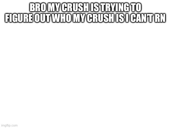Blank White Template | BRO MY CRUSH IS TRYING TO FIGURE OUT WHO MY CRUSH IS I CAN’T RN | image tagged in blank white template | made w/ Imgflip meme maker
