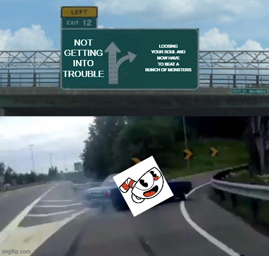 Left Exit 12 Off Ramp | NOT GETTING INTO TROUBLE; LOOSING YOUR SOUL AND NOW HAVE TO BEAT A BUNCH OF MONSTERS; CUPHEAD | image tagged in memes,left exit 12 off ramp | made w/ Imgflip meme maker