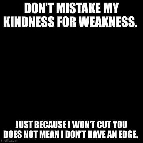 Blank | DON’T MISTAKE MY KINDNESS FOR WEAKNESS. JUST BECAUSE I WON’T CUT YOU DOES NOT MEAN I DON’T HAVE AN EDGE. | image tagged in blank | made w/ Imgflip meme maker