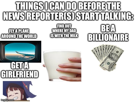When, just when | THINGS I CAN DO BEFORE THE NEWS REPORTER(S) START TALKING:; FLY A PLANE AROUND THE WORLD; FIND OUT WHERE MY DAD IS WITH THE MILK; BE A BILLIONAIRE; GET A GIRLFRIEND | image tagged in blank white template | made w/ Imgflip meme maker
