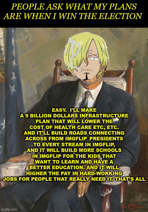 my plans | PEOPLE ASK WHAT MY PLANS ARE WHEN I WIN THE ELECTION; EASY.  I'LL MAKE A 9 BILLION DOLLARS INFRASTRUCTURE PLAN THAT WILL LOWER THE COST OF HEALTH CARE ETC, ETC. AND IT'LL BUILD ROADS CONNECTING ACROSS FROM IMGFLIP_PRESIDENTS TO EVERY STREAM IN IMGFLIP, AND IT WILL BUILD MORE SCHOOLS IN IMGFLIP FOR THE KIDS THAT WANT TO LEARN AND HAVE A BETTER EDUCATION. AND IT WILL HIGHER THE PAY IN HARD-WORKING JOBS FOR PEOPLE THAT REALLY NEED IT. THAT'S ALL | image tagged in imgflip_presidents | made w/ Imgflip meme maker