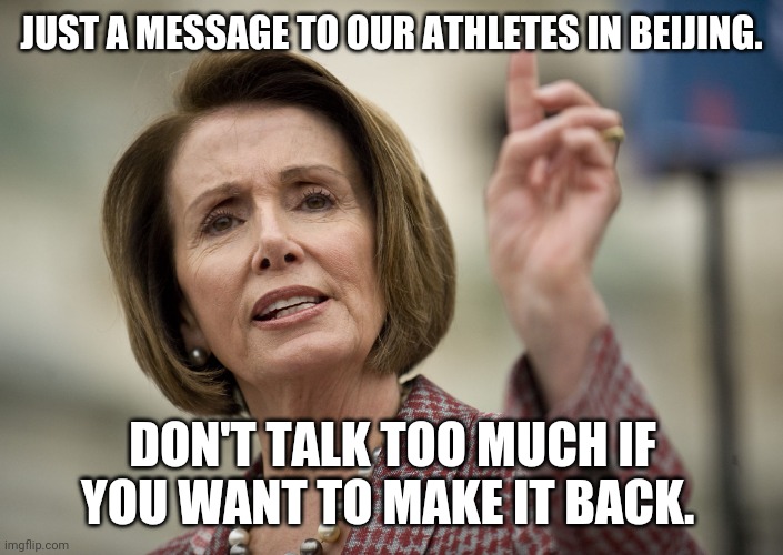Pelosi doesn't want US athletes to anger China's ruthless government. | JUST A MESSAGE TO OUR ATHLETES IN BEIJING. DON'T TALK TOO MUCH IF YOU WANT TO MAKE IT BACK. | image tagged in nancy pelosi | made w/ Imgflip meme maker