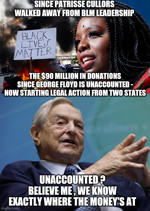 Follow The Money | SINCE PATRISSE CULLORS WALKED AWAY FROM BLM LEADERSHIP; THE $90 MILLION IN DONATIONS SINCE GEORGE FLOYD IS UNACCOUNTED -
NOW STARTING LEGAL ACTION FROM TWO STATES; UNACCOUNTED ?
BELIEVE ME , WE KNOW EXACTLY WHERE THE MONEY'S AT | image tagged in george soros,george floyd,patrisse,liberals,democrats,blm | made w/ Imgflip meme maker
