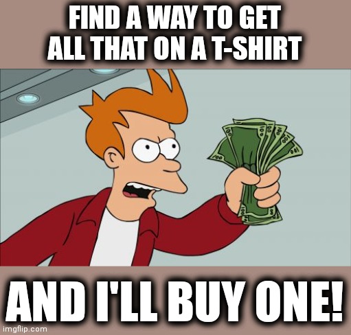 Shut Up And Take My Money Fry Meme | FIND A WAY TO GET ALL THAT ON A T-SHIRT AND I'LL BUY ONE! | image tagged in memes,shut up and take my money fry | made w/ Imgflip meme maker