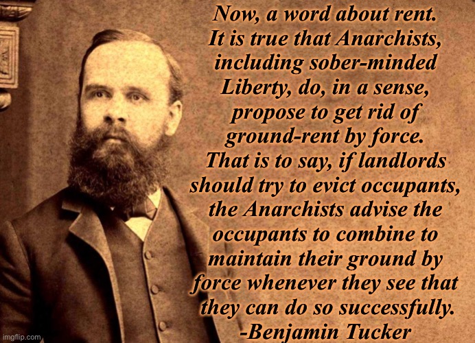 But think of the poor starving landlords! | Now, a word about rent. 
It is true that Anarchists, 
including sober-minded 
Liberty, do, in a sense, 
propose to get rid of 
ground-rent by force. 
That is to say, if landlords 
should try to evict occupants, 
the Anarchists advise the 
occupants to combine to 
maintain their ground by 
force whenever they see that 
they can do so successfully.
-Benjamin Tucker | image tagged in anarchy | made w/ Imgflip meme maker