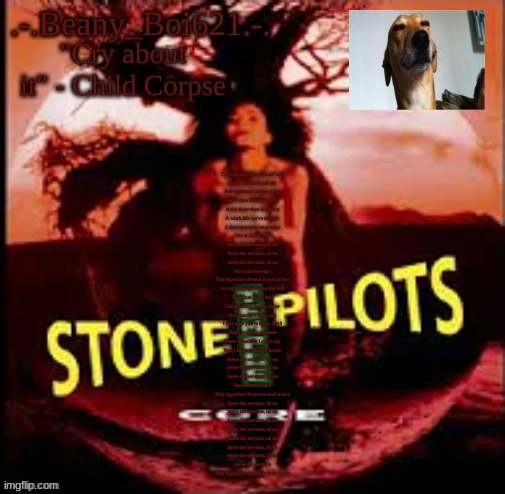 one of my fav songs fr | Teenage angst has paid off well
Now, I'm bored and old
Self-appointed judges judge
More than they have sold
If she floats then she is not
A witch like we've thought
A downpayment on another
One at Salem's lot

Serve the servants, oh no
Serve the servants, oh no
Serve the servants, oh no
Serve the servants
That legendary divorce is such a bore

As my bones grew they did hurt
They hurt really bad
I tried hard to have a father
But instead, I had a dad
I just want you to know that I
Don't hate you anymore
There is nothing I could say
That I haven't thought before

Serve the servants, oh no
Serve the servants, oh no
Serve the servants, oh no
Serve the servants
That legendary divorce is such a bore

Serve the servants, oh no
Serve the servants, oh no
Serve the servants, oh no
Serve the servants, oh no
Serve the servants, oh no
Serve the servants, oh no
Serve the servants, oh no
Serve the servants
That legendary divorce is such a bore | image tagged in stoner beany | made w/ Imgflip meme maker