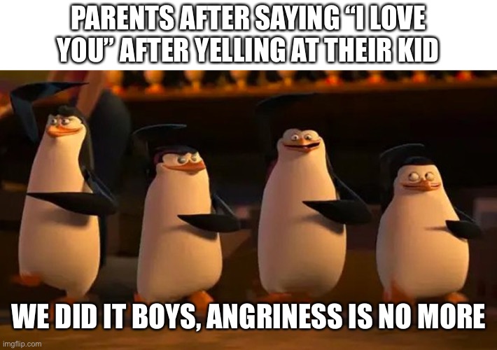 Why do they think this helps | PARENTS AFTER SAYING “I LOVE YOU” AFTER YELLING AT THEIR KID; WE DID IT BOYS, ANGRINESS IS NO MORE | image tagged in penguins of madagascar | made w/ Imgflip meme maker