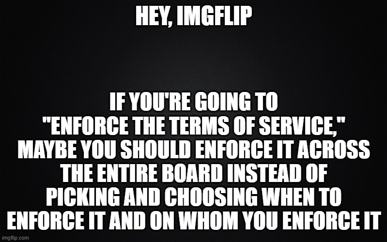 Now you just come off as partisan and when you pick and choose, the terms of service mean nothing. | HEY, IMGFLIP; IF YOU'RE GOING TO "ENFORCE THE TERMS OF SERVICE," MAYBE YOU SHOULD ENFORCE IT ACROSS THE ENTIRE BOARD INSTEAD OF PICKING AND CHOOSING WHEN TO ENFORCE IT AND ON WHOM YOU ENFORCE IT | image tagged in solid black background | made w/ Imgflip meme maker