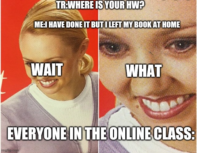 WAIT WHAT? | TR:WHERE IS YOUR HW? ME:I HAVE DONE IT BUT I LEFT MY BOOK AT HOME; WHAT; WAIT; EVERYONE IN THE ONLINE CLASS: | image tagged in wait what | made w/ Imgflip meme maker