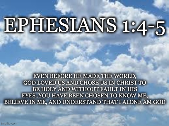 clouds | EPHESIANS 1:4-5; EVEN BEFORE HE MADE THE WORLD, GOD LOVED US AND CHOSE US IN CHRIST TO BE HOLY AND WITHOUT FAULT IN HIS EYES..YOU HAVE BEEN CHOSEN TO KNOW ME, BELIEVE IN ME, AND UNDERSTAND THAT I ALONE AM GOD | image tagged in clouds | made w/ Imgflip meme maker