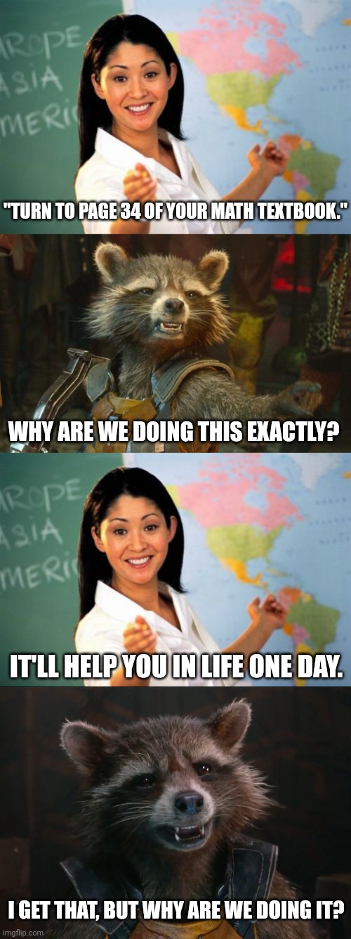 Teacher/student conversations be like... |  "TURN TO PAGE 34 OF YOUR MATH TEXTBOOK."; WHY ARE WE DOING THIS EXACTLY? IT'LL HELP YOU IN LIFE ONE DAY. I GET THAT, BUT WHY ARE WE DOING IT? | image tagged in unhelpful high school teacher,rocket raccoon,school,math,avengers infinity war | made w/ Imgflip meme maker