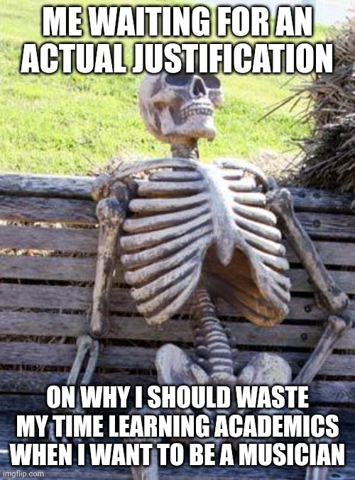 Waiting Skeleton Meme | ME WAITING FOR AN ACTUAL JUSTIFICATION ON WHY I SHOULD WASTE MY TIME LEARNING ACADEMICS WHEN I WANT TO BE A MUSICIAN | image tagged in memes,waiting skeleton | made w/ Imgflip meme maker