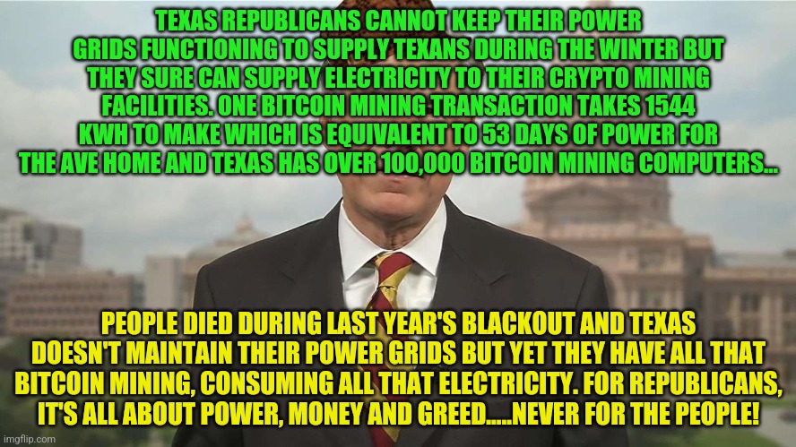 Scumbag Greg Abbott | TEXAS REPUBLICANS CANNOT KEEP THEIR POWER GRIDS FUNCTIONING TO SUPPLY TEXANS DURING THE WINTER BUT THEY SURE CAN SUPPLY ELECTRICITY TO THEIR CRYPTO MINING FACILITIES. ONE BITCOIN MINING TRANSACTION TAKES 1544 KWH TO MAKE WHICH IS EQUIVALENT TO 53 DAYS OF POWER FOR THE AVE HOME AND TEXAS HAS OVER 100,000 BITCOIN MINING COMPUTERS... PEOPLE DIED DURING LAST YEAR'S BLACKOUT AND TEXAS DOESN'T MAINTAIN THEIR POWER GRIDS BUT YET THEY HAVE ALL THAT BITCOIN MINING, CONSUMING ALL THAT ELECTRICITY. FOR REPUBLICANS, IT'S ALL ABOUT POWER, MONEY AND GREED.....NEVER FOR THE PEOPLE! | image tagged in scumbag greg abbott | made w/ Imgflip meme maker